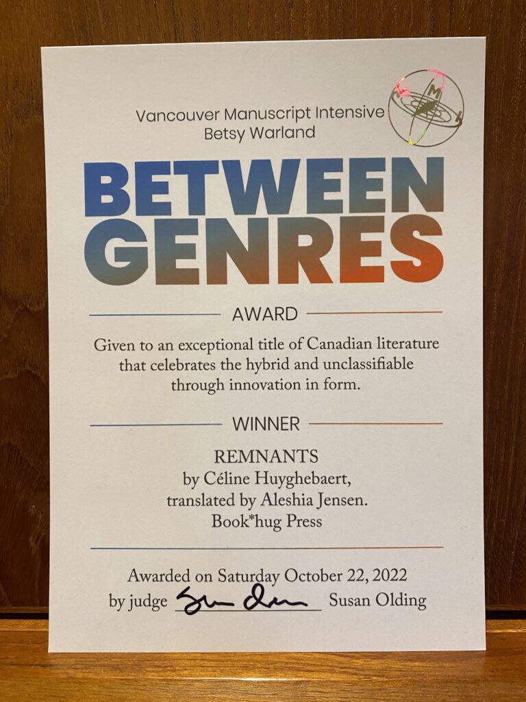 A certificate reading Vancouver Manuscript Intensive Betsy Warland Between Genres Award Given to an exceptional title of Canadian literature that celebrates the hybrid and unclassifiable through innovation in form. Winner: Remnants by Céline Huyghebaert translated by Aleshia Jensen, Book*hug Press. Awarded on Saturday Oct 22 2022 by judge Susan Olding